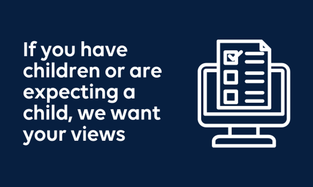 If you have children or are expecting a child we want your views