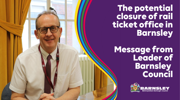 The potential closure of rail ticket office in Barnsley. Message from Leader of Barnsley Council.