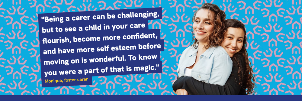 Being a carer can be challenging but to see a child in your care flourish, become more confident, and have more self esteem before moving on is wonderful. To know you were part of that is magic - Monique, foster carer