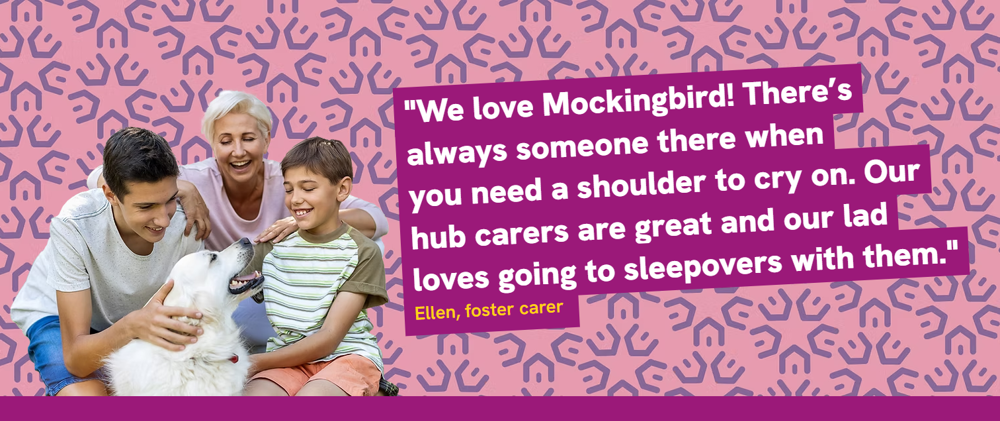 We love Mockingbird! There's always someone there when you need a shoulder to cry on. Our hub carers are great and our lad loves going to sleepovers with them - Ellen, foster carer