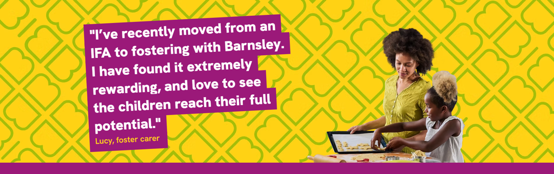 I've recently moved from an IFA to fostering with Barnsley. I've found it extremely rewarding and love to see the children reach their full potential - lucy foster carer